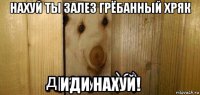 нахуй ты залез грёбанный хряк иди нахуй!