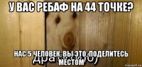 у вас ребаф на 44 точке? нас 5 человек, вы это, поделитесь местом