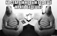 на старый новый год ещё жрать будешь? 