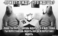 -привет, я жду. - что ждешь? -пока ты перестанешь ждать. - а я жду, пока ты перестанешь ждать когда я перестану ждать