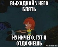 выходной у него блять ну ничего, тут и отдохнешь