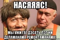 насяяяс! мы ужи гаг дэсать лэт ни деламанама ремонтаманама!