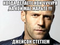 когда делаете кок чучуря ,на кой мае жарьте !!! *джейсон стетхем