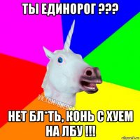 ты единорог ??? нет бл*ть, конь с хуем на лбу !!!