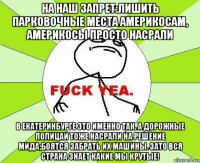 на наш запрет:лишить парковочные места америкосам, америкосы просто насрали в екатеринбурге это именно так. а дорожные полицаи тоже насрали на решение мида;боятся забрать их машины. зато вся страна знает какие мы крутые!