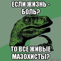 если жизнь - боль? то все живые мазохисты?