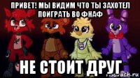 привет! мы видим что ты захотел поиграть во фнаф не стоит друг