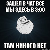 зашёл в чат все мы здесь в 3:00 там никого нет