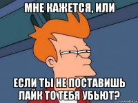 мне кажется, или если ты не поставишь лайк то тебя убьют?