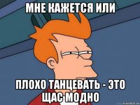 мне кажется или плохо танцевать - это щас модно