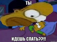 ты идешь спать??!!