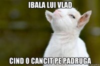 ibala lui vlad cind o cancit pe padruga