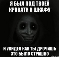 я был под твоей кровати и шкафу и увидел как ты дрочишь это было страшно