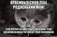 красивых снов тебе родненький мой! спи крепко безмятежно-укрываю тебя одеялом нежности своей...твоя половинка г