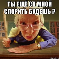 ты ещё со мной спорить будешь ? 