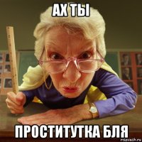 ах ты проститутка бля