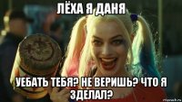 лёха я даня уебать тебя? не веришь? что я зделал?