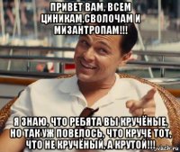 привет вам, всем циникам,сволочам и мизантропам!!! я знаю, что ребята вы кручёные, но так уж повелось, что круче тот, что не кручёный, а крутой!!!