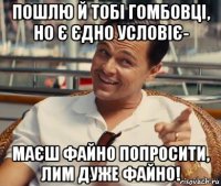 пошлю й тобі гомбовці, но є єдно условіє- маєш файно попросити, лим дуже файно!