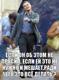 если он об этом не просил, если ей это не нужно и мешает,ради чего это всё делать ?