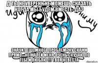 д ты не уверенн не можешь сказать когда мы будем вместе -да? значит еще много проблем?ну скажи прямо... не жалей меня-очень скучаю по тебе и люблю !!! твоя невеста