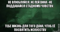 не влюбляйся, не пей вина -не поддавайся стадному чувству. тебе жизнь для того дана, чтоб её посвятить искусству