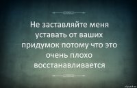 Не заставляйте меня уставать от ваших придумок потому что это очень плохо восстанавливается