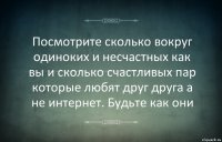 Посмотрите сколько вокруг одиноких и несчастных как вы и сколько счастливых пар которые любят друг друга а не интернет. Будьте как они