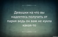 Девушки на что вы надеетесь получить от парня ведь он вам не кукла какая-то