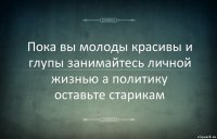 Пока вы молоды красивы и глупы занимайтесь личной жизнью а политику оставьте старикам