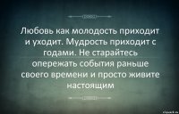 Любовь как молодость приходит и уходит. Мудрость приходит с годами. Не старайтесь опережать события раньше своего времени и просто живите настоящим