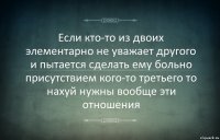 Если кто-то из двоих элементарно не уважает другого и пытается сделать ему больно присутствием кого-то третьего то нахуй нужны вообще эти отношения