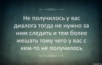 Не получилось у вас диалога тогда не нужно за ним следить и тем более мешать тому чего у вас с кем-то не получилось