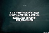 я его только люблю!не будь эгоистом-отпусти любовь на небеса...твое страдание пройдет-созидай