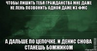 чтобы лишить тебя гражданства мне даже не лень позвонить одной даме из фмс а дальше по цепочке. и денис снова станешь бомжиком