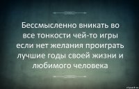 Бессмысленно вникать во все тонкости чей-то игры если нет желания проиграть лучшие годы своей жизни и любимого человека