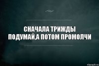 СНАЧАЛА ТРИЖДЫ ПОДУМАЙ,А ПОТОМ ПРОМОЛЧИ