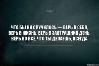 Что бы ни случилось — верь в себя, верь в жизнь, верь в завтрашний день, верь во все, что ты делаешь, всегда