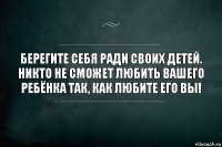 Берегите себя ради своих детей. Никто не сможет любить вашего ребёнка так, как любите его ВЫ!