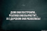 Дом она построила...
Ребёнка она вырастит...
А с деревом она развелась!