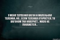 У меня терпения вагон и маленькая тележка, но... Если тележка оторвётся, то вагоном так навернёт... Мало не покажется...