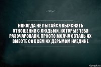 Никогда не пытайся выяснять отношения с людьми, которые тебя разочаровали. Просто молча оставь их вместе со всем их дерьмом наедине