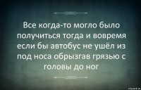 Все когда-то могло было получиться тогда и вовремя если бы автобус не ушёл из под носа обрызгав грязью с головы до ног