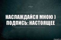 Наслаждайся мною )
Подпись: Настоящее