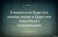 В жизни если будет все хорошо значит и будет чем поделиться с окружающими