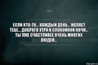 Если кто-то... каждый день... желает тебе... Доброго утра и Спокойной ночи... ты уже счастливее очень многих людей...