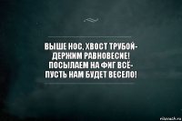 Выше нос, хвост трубой-
Держим равновесие!
Посылаем на фиг всё-
Пусть нам будет весело!