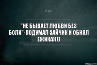 "Не бывает любви без боли"-подумал зайчик и обнял ежика))))