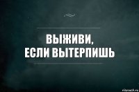 Выживи,
Если вытерпишь