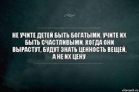 Не учите детей быть богатыми. Учите их быть счастливыми. Когда они вырастут, будут знать ценность вещей, а не их цену